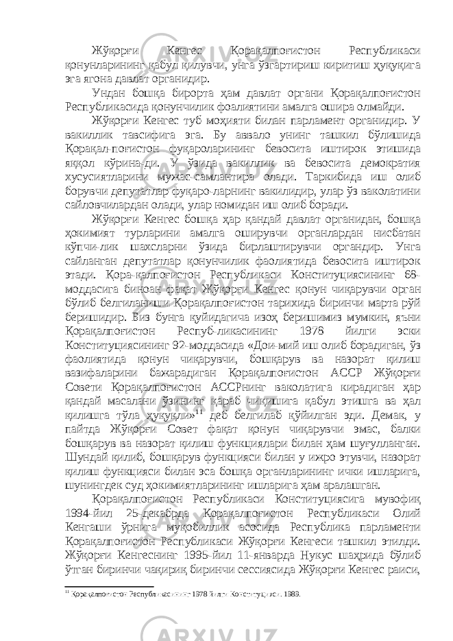 Жўқорғи Кенгес Қорақалпоғистон Республикаси қонунларининг қабул қилувчи, унга ўзгартириш киритиш ҳуқуқига эга ягона давлат органидир. Ундан бошқа бирорта ҳам давлат органи Қорақалпоғистон Республикасида қонунчилик фоалиятини амалга ошира олмайди. Жўқорғи Кенгес туб моҳияти билан парламент органидир. У вакиллик тавсифига эга. Бу аввало унинг ташкил бўлишида Қорақал-поғистон фуқароларининг бевосита иштирок этишида яққол кўрина-ди. У ўзида вакиллик ва бевосита демократия хусусиятларини мужас-самлантира олади. Таркибида иш олиб борувчи депутатлар фуқаро-ларнинг вакилидир, улар ўз ваколатини сайловчилардан олади, улар номидан иш олиб боради. Жўқорғи Кенгес бошқа ҳар қандай давлат органидан, бошқа ҳокимият турларини амалга оширувчи органлардан нисбатан кўпчи-лик шахсларни ўзида бирлаштирувчи органдир. Унга сайланган депутатлар қонунчилик фаолиятида бевосита иштирок этади. Қора-қалпоғистон Республикаси Конституциясининг 68- моддасига биноан фақат Жўқорғи Кенгес қонун чиқарувчи орган бўлиб белгиланиши Қорақалпоғистон тарихида биринчи марта рўй беришидир. Биз бунга қуйидагича изоҳ беришимиз мумкин, яъни Қорақалпоғистон Респуб-ликасининг 1978 йилги эски Конституциясининг 92-моддасида «Дои-мий иш олиб борадиган, ўз фаолиятида қонун чиқарувчи, бошқарув ва назорат қилиш вазифаларини бажарадиган Қорақалпоғистон АССР Жўқорғи Совети Қорақалпоғистон АССРнинг ваколатига кирадиган ҳар қандай масалани ўзининг қараб чиқишига қабул этишга ва ҳал қилишга тўла ҳуқуқли» 11 деб белгилаб қўйилган эди. Демак, у пайтда Жўқорғи Совет фақат қонун чиқарувчи эмас, балки бошқарув ва назорат қилиш функциялари билан ҳам шуғулланган. Шундай қилиб , бошқарув функцияси билан у ижро этувчи, назорат қилиш функцияси билан эса бошқа органларининг ички ишларига, шунингдек суд ҳокимиятларининг ишларига ҳам аралашган. Қорақа лпоғистон Республикаси Конституциясига мувофиқ 1994-йил 25-декабрда Қорақалпоғистон Республикаси Олий Кенгаши ўрнига муқобиллик асосида Республика парламенти Қорақалпоғистон Республикаси Жўқорғи Кенгеси ташкил этилди. Жўқорғи Кенгеснинг 1995-йил 11-январда Нукус шаҳрида бўлиб ўтган биринчи чақириқ биринчи сессиясида Жўқорғи Кенгес раиси, 11 Қорақалпоғистон Республикасининг 1978 йилги Конституцияси. 1989. 