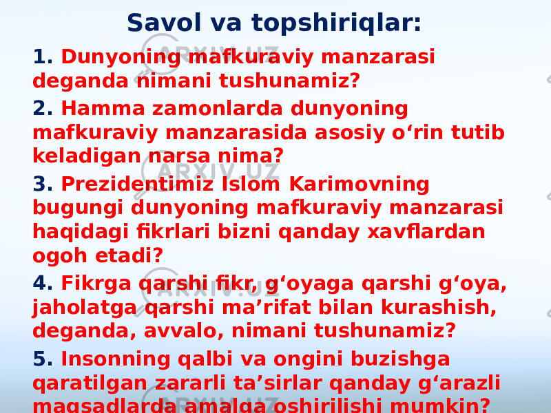 Savol va topshiriqlar: 1. Dunyoning mafkuraviy manzarasi deganda nimani tushunamiz? 2. Hamma zamonlarda dunyoning mafkuraviy manzarasida asosiy o‘rin tutib keladigan narsa nima? 3. Prezidentimiz Islom Karimovning bugungi dunyoning mafkuraviy manzarasi haqidagi fikrlari bizni qanday xavflardan ogoh etadi? 4. Fikrga qarshi fikr, g‘oyaga qarshi g‘oya, jaholatga qarshi ma’rifat bilan kurashish, deganda, avvalo, nimani tushunamiz? 5. Insonning qalbi va ongini buzishga qaratilgan zararli ta’sirlar qanday g‘arazli maqsadlarda amalga oshirilishi mumkin? 6. Siz qanday kitoblarni o‘qishni yoqtirasiz? 