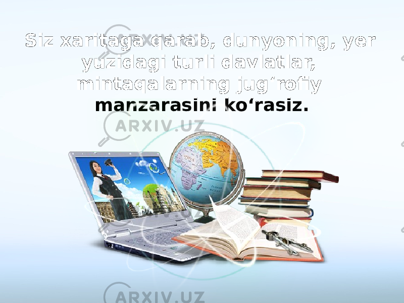 Siz xaritaga qarab, dunyoning, yer yuzidagi turli davlatlar, mintaqalarning jug‘rofiy manzarasini ko‘rasiz. 