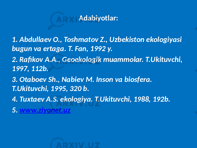 Adabiyotlar: 1. Abdullaev O., Toshmatov Z., Uzbekiston ekologiyasi bugun va ertaga. T. Fan, 1992 y. 2. Rafikov A.A., Geoekologik muammolar. T.Ukituvchi, 1997, 112b. 3. Otaboev Sh., Nabiev M. Inson va biosfera. T.Ukituvchi, 1995, 320 b. 4. Tuxtaev A.S. ekologiya. T.Ukituvchi, 1988, 192b. 5. www.ziyonet.uz 