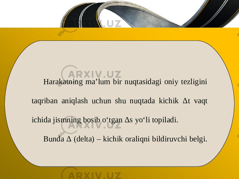 Harakatning ma’lum bir nuqtasidagi oniy tezligini taqriban aniqlash uchun shu nuqtada kichik Δ t vaqt ichida jismning bosib o‘tgan Δ s yo‘li topiladi. Bunda Δ ( delta) – kichik oraliqni bildiruvchi belgi. 