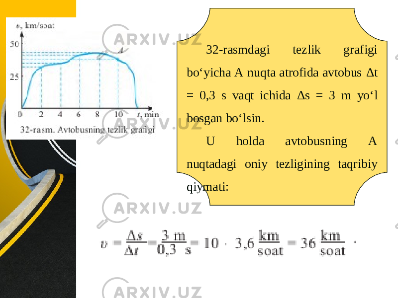 32-rasmdagi tezlik grafigi bo‘yicha A nuqta atrofida avtobus Δ t = 0,3 s vaqt ichida Δ s = 3 m yo‘l bosgan bo‘lsin. U holda avtobusning A nuqtadagi oniy tezligining taqribiy qiymati: 