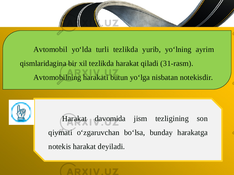 Avtomobil yo‘lda turli tezlikda yurib, yo‘lning ayrim qismlaridagina bir xil tezlikda harakat qiladi (31-rasm). Avtomobilning harakati butun yo‘lga nisbatan notekisdir. Harakat davomida jism tezligining son qiymati o‘zgaruvchan bo‘lsa, bunday harakatga notekis harakat deyiladi. 