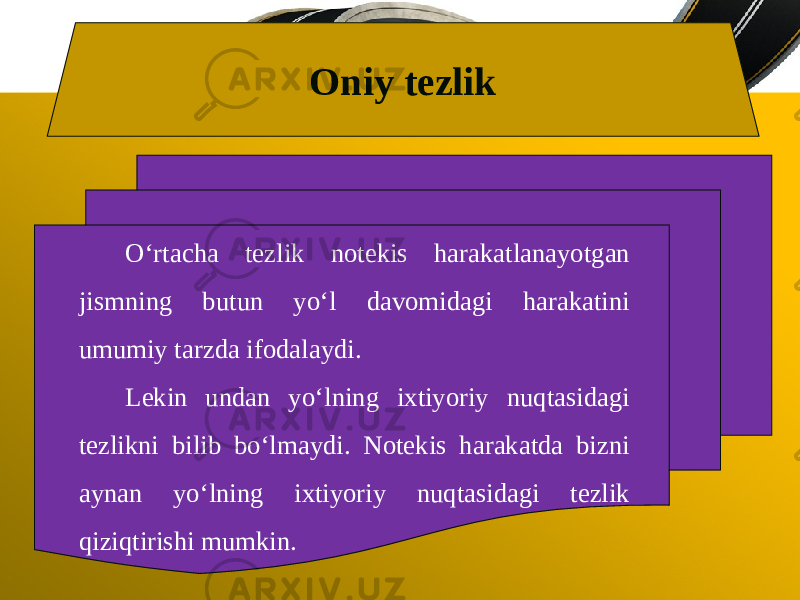 Oniy tezlik O‘rtacha tezlik notekis harakatlanayotgan jismning butun yo‘l davomidagi harakatini umumiy tarzda ifodalaydi. Lekin undan yo‘lning ixtiyoriy nuqtasidagi tezlikni bilib bo‘lmaydi. Notekis harakatda bizni aynan yo‘lning ixtiyoriy nuqtasidagi tezlik qiziqtirishi mumkin. 