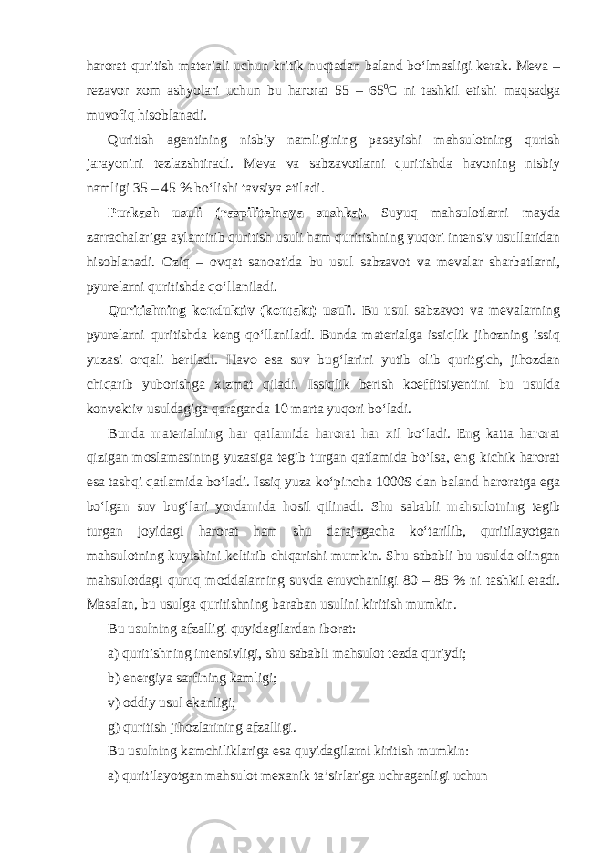 harorat quritish materiali uchun kritik nuqtadan baland bo‘lmasligi kerak. Meva – rezavor xom ashyolari uchun bu harorat 55 – 65 0 С ni tashkil etishi maqsadga muvofiq hisoblanadi. Quritish agentining nisbiy namligining pasayishi mahsulotning qurish jarayonini tezlazshtiradi. Meva va sabzavotlarni quritishda havoning nisbiy namligi 35 – 45 % bo‘lishi tavsiya etiladi. Purkash usuli (raspilitelnaya sushka). Suyuq mahsulotlarni mayda zarrachalariga aylantirib quritish usuli ham quritishning yuqori intensiv usullaridan hisoblanadi. Oziq – ovqat sanoatida bu usul sabzavot va mevalar sharbatlarni, pyurelarni quritishda qo‘llaniladi. Quritishning konduktiv (kontakt) usuli . Bu usul sabzavot va mevalarning pyurelarni quritishda keng qo‘llaniladi. Bunda materialga issiqlik jihozning issiq yuzasi orqali beriladi. Havo esa suv bug‘larini yutib olib quritgich, jihozdan chiqarib yuborishga xizmat qiladi. Issiqlik berish koeffitsiyentini bu usulda konvektiv usuldagiga qaraganda 10 marta yuqori bo‘ladi. Bunda materialning har qatlamida harorat har xil bo‘ladi. Eng katta harorat qizigan moslamasining yuzasiga tegib turgan qatlamida bo‘lsa, eng kichik harorat esa tashqi qatlamida bo‘ladi. Issiq yuza ko‘pincha 1000S dan baland haroratga ega bo‘lgan suv bug‘lari yordamida hosil qilinadi. Shu sababli mahsulotning tegib turgan joyidagi harorat ham shu darajagacha ko‘tarilib, quritilayotgan mahsulotning kuyishini keltirib chiqarishi mumkin. Shu sababli bu usulda olingan mahsulotdagi quruq moddalarning suvda eruvchanligi 80 – 85 % ni tashkil etadi. Masalan, bu usulga quritishning baraban usulini kiritish mumkin. Bu usulning afzalligi quyidagilardan iborat: a) quritishning intensivligi, shu sababli mahsulot tezda quriydi; b) energiya sarfining kamligi; v) oddiy usul ekanligi; g) quritish jihozlarining afzalligi. Bu usulning kamchiliklariga esa quyidagilarni kiritish mumkin: a) quritilayotgan mahsulot mexanik ta’sirlariga uchraganligi uchun 