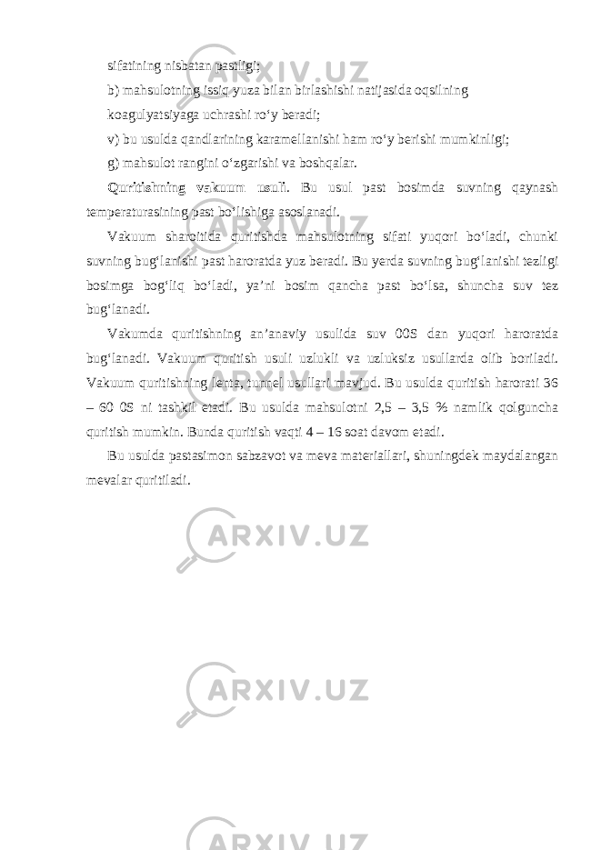 sifatining nisbatan pastligi; b) mahsulotning issiq yuza bilan birlashishi natijasida oqsilning koagulyatsiyaga uchrashi ro‘y beradi; v) bu usulda qandlarining karamellanishi ham ro‘y berishi mumkinligi; g) mahsulot rangini o‘zgarishi va boshqalar. Quritishning vakuum usuli . Bu usul past bosimda suvning qaynash temperaturasining past bo‘lishiga asoslanadi. Vakuum sharoitida quritishda mahsulotning sifati yuqori bo‘ladi, chunki suvning bug‘lanishi past haroratda yuz beradi. Bu yerda suvning bug‘lanishi tezligi bosimga bog‘liq bo‘ladi, ya’ni bosim qancha past bo‘lsa, shuncha suv tez bug‘lanadi. Vakumda quritishning an’anaviy usulida suv 00S dan yuqori haroratda bug‘lanadi. Vakuum quritish usuli uzlukli va uzluksiz usullarda olib boriladi. Vakuum quritishning lenta, tunnel usullari mavjud. Bu usulda quritish harorati 36 – 60 0S ni tashkil etadi. Bu usulda mahsulotni 2,5 – 3,5 % namlik qolguncha quritish mumkin. Bunda quritish vaqti 4 – 16 soat davom etadi. Bu usulda pastasimon sabzavot va meva materiallari, shuningdek maydalangan mevalar quritiladi. 