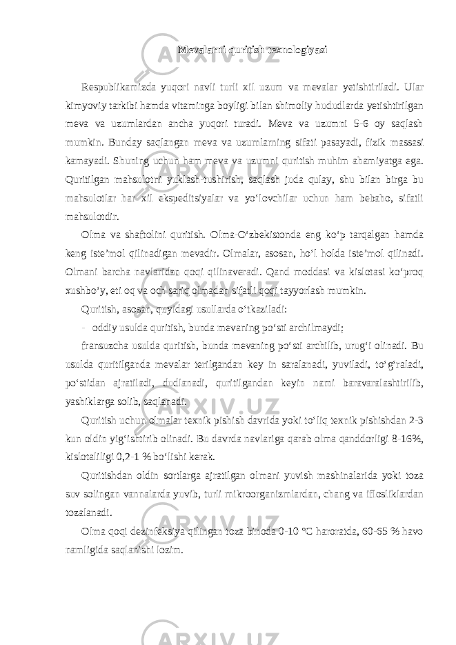 Mevalarni quritish texnologiyasi Respublikamizda yuqori navli turli xil uzum va mevalar yetishtiriladi. Ular kimyoviy tarkibi hamda vitaminga boyligi bilan shimoliy hududlarda yetishtirilgan meva va uzumlardan ancha yuqori turadi. Meva va uzumni 5-6 oy saqlash mumkin. Bunday saqlangan meva va uzumlarning sifati pasayadi, fizik massasi kamayadi. Shuning uchun ham meva va uzumni quritish muhim ahamiyatga ega. Quritilgan mahsulotni yuklash-tushirish, saqlash juda qulay, shu bilan birga bu mahsulotlar har xil ekspeditsiyalar va yo‘lovchilar uchun ham bebaho, sifatli mahsulotdir. Olma va shaftolini quritish. Olma-O‘zbekistonda eng ko‘p tarqalgan hamda keng iste’mol qilinadigan mevadir. Olmalar, asosan, ho‘l holda iste’mol qilinadi. Olmani barcha navlaridan qoqi qilinaveradi. Qand moddasi va kislotasi ko‘proq xushbo‘y, eti oq va och sariq olmadan sifatli qoqi tayyorlash mumkin. Quritish, asosan, quyidagi usullarda o‘tkaziladi: - oddiy usulda quritish, bunda mevaning po‘sti archilmaydi; fransuzcha usulda quritish, bunda mevaning po‘sti archilib, urug‘i olinadi. Bu usulda quritilganda mevalar terilgandan key in saralanadi, yuviladi, to‘g‘raladi, po‘stidan ajratiladi, dudlanadi, quritilgandan keyin nami baravaralashtirilib, yashiklarga solib, saqlanadi. Quritish uchun olmalar texnik pishish davrida yoki to‘liq texnik pishishdan 2-3 kun oldin yig‘ishtirib olinadi. Bu davrda navlariga qarab olma qanddorligi 8-16%, kislotaliligi 0,2-1 % bo‘lishi kerak. Quritishdan oldin sortlarga ajratilgan olmani yuvish mashinalarida yoki toza suv solingan vannalarda yuvib, turli mikroorganizmlardan, chang va iflosliklardan tozalanadi. Olma qoqi dezinfeksiya qilingan toza binoda 0-10 °C haroratda, 60-65 % havo namligida saqlanishi lozim. 