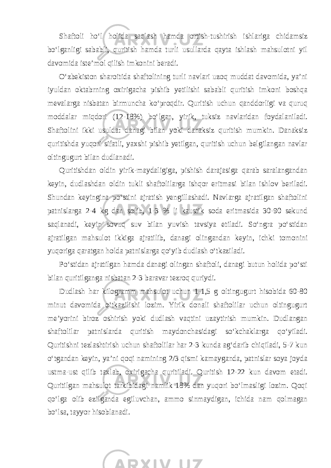 Shaftoli ho‘l holida saqlash hamda ortish-tushirish ishlariga chidamsiz bo‘lganligi sababli, quritish hamda turli usullarda qayta ishlash mahsulotni yil davomida iste’mol qilish imkonini beradi. O‘zbekiston sharoitida shaftolining turli navlari uzoq muddat davomida, ya’ni iyuldan oktabrning oxirigacha pishib yetilishi sababli quritish imkoni boshqa mevalarga nisbatan birmuncha ko‘proqdir. Quritish uchun qanddorligi va quruq moddalar miqdori (12-18%) bo‘lgan, yirik, tuksiz navlaridan foydalaniladi. Shaftolini ikki usulda: danagi bilan yoki danaksiz quritish mumkin. Danaksiz quritishda yuqori sifatli, yaxshi pishib yetilgan, quritish uchun belgilangan navlar oltingugurt bilan dudlanadi. Quritishdan oldin yirik-maydaligiga, pishish darajasiga qarab saralangandan keyin, dudlashdan oldin tukli shaftolilarga ishqor eritmasi bilan ishlov beriladi. Shundan keyingina po‘stini ajratish yengillashadi. Navlarga ajratilgan shaftolini patnislarga 2-4 kg dan solib, 1-3 % li kaustik soda eritmasida 30-90 sekund saqlanadi, keyin sovuq suv bilan yuvish tavsiya etiladi. So‘ngra po‘stidan ajratilgan mahsulot ikkiga ajratilib, danagi olingandan keyin, ichki tomonini yuqoriga qaratgan holda patnislarga qo‘yib dudlash o‘tkaziladi. Po‘stidan ajratilgan hamda danagi olingan shaftoli, danagi butun holida po‘sti bilan quritilganga nisbatan 2-3 baravar tezroq quriydi. Dudlash har kilogramm mahsulot uchun 1-1,5 g oltingugurt hisobida 60-80 minut davomida o‘tkazilishi lozim. Yirik donali shaftolilar uchun oltingugurt me’yorini biroz oshirish yoki dudlash vaqtini uzaytirish mumkin. Dudlangan shaftolilar patnislarda quritish maydonchasidagi so‘kchaklarga qo‘yiladi. Quritishni tezlashtirish uchun shaftolilar har 2-3 kunda ag‘darib chiqiladi, 5-7 kun o‘tgandan keyin, ya’ni qoqi namining 2/3 qismi kamayganda, patnislar soya joyda ustma-ust qilib taxlab, oxirigacha quritiladi. Quritish 12-22 kun davom etadi. Quritilgan mahsulot tarkibidagi namlik 18% dan yuqori bo‘lmasligi lozim. Qoqi qo‘lga olib ezilganda egiluvchan, ammo sinmaydigan, ichida nam qolmagan bo‘lsa, tayyor hisoblanadi. 