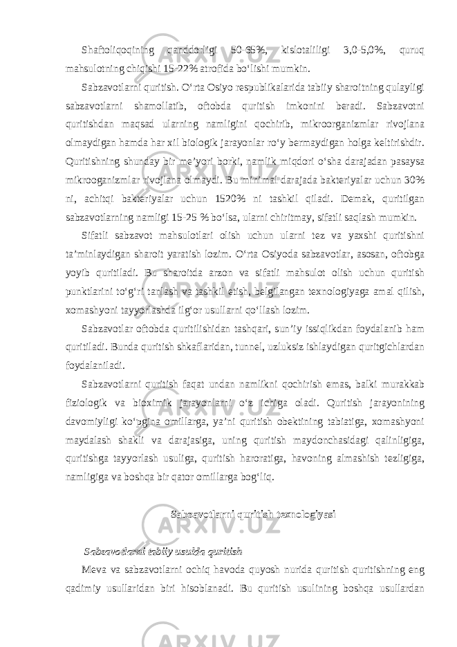 Shaftoliqoqining qanddorligi 50-65%, kislotaliligi 3,0-5,0%, quruq mahsulotning chiqishi 15-22% atrofida bo‘lishi mumkin. Sabzavotlarni quritish. O‘rta Osiyo respublikalarida tabiiy sharoitning qulayligi sabzavotlarni shamollatib, oftobda quritish imkonini beradi. Sabzavotni quritishdan maqsad ularning namligini qochirib, mikroorganizmlar rivojlana olmaydigan hamda har xil biologik jarayonlar ro‘y bermaydigan holga keltirishdir. Quritishning shunday bir me’yori borki, namlik miqdori o‘sha darajadan pasaysa mikrooganizmlar rivojlana olmaydi. Bu minimal darajada bakteriyalar uchun 30% ni, achitqi bakteriyalar uchun 1520% ni tashkil qiladi. Demak, quritilgan sabzavotlarning namligi 15-25 % bo‘lsa, ularni chiritmay, sifatli saqlash mumkin. Sifatli sabzavot mahsulotlari olish uchun ularni tez va yaxshi quritishni ta’minlaydigan sharoit yaratish lozim. O‘rta Osiyoda sabzavotlar, asosan, oftobga yoyib quritiladi. Bu sharoitda arzon va sifatli mahsulot olish uchun quritish punktlarini to‘g‘ri tanlash va tashkil etish, belgilangan texnologiyaga amal qilish, xomashyoni tayyorlashda ilg‘or usullarni qo‘llash lozim. Sabzavotlar oftobda quritilishidan tashqari, sun’iy issiqlikdan foydalanib ham quritiladi. Bunda quritish shkaflaridan, tunnel, uzluksiz ishlaydigan quritgichlardan foydalaniladi. Sabzavotlarni quritish faqat undan namlikni qochirish emas, balki murakkab fiziologik va bioximik jarayonlarni o‘z ichiga oladi. Quritish jarayonining davomiyligi ko‘pgina omillarga, ya’ni quritish obektining tabiatiga, xomashyoni maydalash shakli va darajasiga, uning quritish maydonchasidagi qalinligiga, quritishga tayyorlash usuliga, quritish haroratiga, havoning almashish tezligiga, namligiga va boshqa bir qator omillarga bog‘liq. Sabzavotlarni quritish texnologiyasi Sabzavotlarni tabiiy usulda quritish Meva va sabzavotlarni ochiq havoda quyosh nurida quritish quritishning eng qadimiy usullaridan biri hisoblanadi. Bu quritish usulining boshqa usullardan 