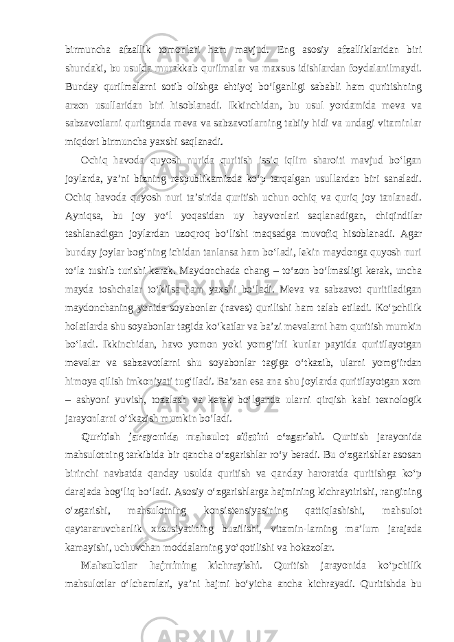 birmuncha afzallik tomonlari ham mavjud. Eng asosiy afzalliklaridan biri shundaki, bu usulda murakkab qurilmalar va maxsus idishlardan foydalanilmaydi. Bunday qurilmalarni sotib olishga ehtiyoj bo‘lganligi sababli ham quritishning arzon usullaridan biri hisoblanadi. Ikkinchidan, bu usul yordamida meva va sabzavotlarni quritganda meva va sabzavotlarning tabiiy hidi va undagi vitaminlar miqdori birmuncha yaxshi saqlanadi. Ochiq havoda quyosh nurida quritish issiq iqlim sharoiti mavjud bo‘lgan joylarda, ya’ni bizning respublikamizda ko‘p tarqalgan usullardan biri sanaladi. Ochiq havoda quyosh nuri ta’sirida quritish uchun ochiq va quriq joy tanlanadi. Ayniqsa, bu joy yo‘l yoqasidan uy hayvonlari saqlanadigan, chiqindilar tashlanadigan joylardan uzoqroq bo‘lishi maqsadga muvofiq hisoblanadi. Agar bunday joylar bog‘ning ichidan tanlansa ham bo‘ladi, lekin maydonga quyosh nuri to‘la tushib turishi kerak. Maydonchada chang – to‘zon bo‘lmasligi kerak, uncha mayda toshchalar to‘kilsa ham yaxshi bo‘ladi. Meva va sabzavot quritiladigan maydonchaning yonida soyabonlar (naves) qurilishi ham talab etiladi. Ko‘pchilik holatlarda shu soyabonlar tagida ko‘katlar va ba’zi mevalarni ham quritish mumkin bo‘ladi. Ikkinchidan, havo yomon yoki yomg‘irli kunlar paytida quritilayotgan mevalar va sabzavotlarni shu soyabonlar tagiga o‘tkazib, ularni yomg‘irdan himoya qilish imkoniyati tug‘iladi. Ba’zan esa ana shu joylarda quritilayotgan xom – ashyoni yuvish, tozalash va kerak bo‘lganda ularni qirqish kabi texnologik jarayonlarni o‘tkazish mumkin bo‘ladi. Quritish jarayonida mahsulot sifatini o‘zgarishi. Quritish jarayonida mahsulotning tarkibida bir qancha o‘zgarishlar ro‘y beradi. Bu o‘zgarishlar asosan birinchi navbatda qanday usulda quritish va qanday haroratda quritishga ko‘p darajada bog‘liq bo‘ladi. Asosiy o‘zgarishlarga hajmining kichraytirishi, rangining o‘zgarishi, mahsulotning konsistensiyasining qattiqlashishi, mahsulot qaytararuvchanlik xususiyatining buzilishi, vitamin-larning ma’lum jarajada kamayishi, uchuvchan moddalarning yo‘qotilishi va hokazolar. Mahsulotlar hajmining kichrayishi . Quritish jarayonida ko‘pchilik mahsulotlar o‘lchamlari, ya’ni hajmi bo‘yicha ancha kichrayadi. Quritishda bu 