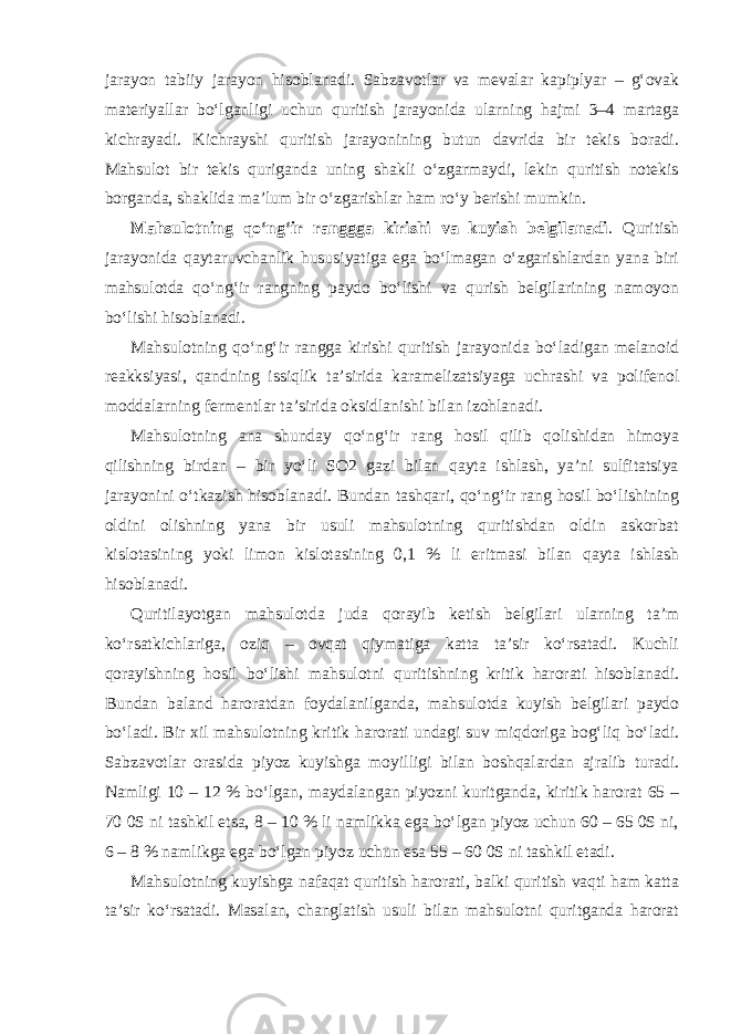 jarayon tabiiy jarayon hisoblanadi. Sabzavotlar va mevalar kapiplyar – g‘ovak materiyallar bo‘lganligi uchun quritish jarayonida ularning hajmi 3–4 martaga kichrayadi. Kichrayshi quritish jarayonining butun davrida bir tekis boradi. Mahsulot bir tekis quriganda uning shakli o‘zgarmaydi, lekin quritish notekis borganda, shaklida ma’lum bir o‘zgarishlar ham ro‘y berishi mumkin. Mahsulotning qo‘ng‘ir ranggga kirishi va kuyish belgilanadi . Quritish jarayonida qaytaruvchanlik hususiyatiga ega bo‘lmagan o‘zgarishlardan yana biri mahsulotda qo‘ng‘ir rangning paydo bo‘lishi va qurish belgilarining namoyon bo‘lishi hisoblanadi. Mahsulotning qo‘ng‘ir rangga kirishi quritish jarayonida bo‘ladigan melanoid reakksiyasi, qandning issiqlik ta’sirida karamelizatsiyaga uchrashi va polifenol moddalarning fermentlar ta’sirida oksidlanishi bilan izohlanadi. Mahsulotning ana shunday qo‘ng‘ir rang hosil qilib qolishidan himoya qilishning birdan – bir yo‘li SO2 gazi bilan qayta ishlash, ya’ni sulfitatsiya jarayonini o‘tkazish hisoblanadi. Bundan tashqari, qo‘ng‘ir rang hosil bo‘lishining oldini olishning yana bir usuli mahsulotning quritishdan oldin askorbat kislotasining yoki limon kislotasining 0,1 % li eritmasi bilan qayta ishlash hisoblanadi. Quritilayotgan mahsulotda juda qorayib ketish belgilari ularning ta’m ko‘rsatkichlariga, oziq – ovqat qiymatiga katta ta’sir ko‘rsatadi. Kuchli qorayishning hosil bo‘lishi mahsulotni quritishning kritik harorati hisoblanadi. Bundan baland haroratdan foydalanilganda, mahsulotda kuyish belgilari paydo bo‘ladi. Bir xil mahsulotning kritik harorati undagi suv miqdoriga bog‘liq bo‘ladi. Sabzavotlar orasida piyoz kuyishga moyilligi bilan boshqalardan ajralib turadi. Namligi 10 – 12 % bo‘lgan, maydalangan piyozni kuritganda, kiritik harorat 65 – 70 0S ni tashkil etsa, 8 – 10 % li namlikka ega bo‘lgan piyoz uchun 60 – 65 0S ni, 6 – 8 % namlikga ega bo‘lgan piyoz uchun esa 55 – 60 0S ni tashkil etadi. Mahsulotning kuyishga nafaqat quritish harorati, balki quritish vaqti ham katta ta’sir ko‘rsatadi. Masalan, changlatish usuli bilan mahsulotni quritganda harorat 