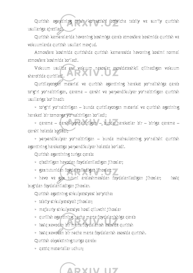 Quritish ageptining ta’sir ko‘rsatishi bo‘yicha tabiiy va sun’iy quritish usullariga ajratiladi. Quritish kameralarida havoning bosimiga qarab atmosfera bosimida quritish va vakuumlarda quritish usullari mavjud. Atmosfera bosimida quritishda quritish kamerasida havoning bosimi normal atmosfera bosimida bo‘ladi. Vakuum usulida esa vakuum nasoslar asosidatashkil qilinadigan vakuum sharoitida quritiladi. Quritilayotgan material va quritish agentining harakat yo‘nalishiga qarab to‘g‘ri yo‘naltirilgan, qarama – qarshi va perpendikulyar yo‘naltirilgan quritish usullariga bo‘linadi: • to‘g‘ri yo‘naltirilgan – bunda quritilayotgan material va quritish agetining harakati bir tomonga yo‘naltirilgan bo‘ladi; • qarama – qarshi yo‘naltirilgan – bunda harakatlar bir – biriga qarama – qarshi holatda bo‘ladi; • perpendikulyar yo‘naltirilgan – bunda mahsulotning yo‘nalishi quritish agentining harakatiga perpendikulyar holatda bo‘ladi. Quritish agentining turiga qarab: • qizdirilgan havodan foydalaniladigan jihozlar; • gaz tutunidan foydalaniladigan jihozlar; • havo va gaz tutuni aralashmasidan foydalaniladigan jihozlar;  issiq bug‘dan foydalaniladigan jihozlar. Quritish agetining sirkulyatsiyasi bo‘yicha: • tabiiy sirkulyatsiyali jihozlar; • majburiy sirkulyatsiya hosil qiluvchi jihozlar • qurilish agentining necha marta foydalanishiga qarab • issiq xavodan bir marta foydalantsh asosida quritish • issiq xavodan bir necha marta foydalanish asosida quritish. Quritish obyektining turiga qarab: • qattiq materiallar uchun; 