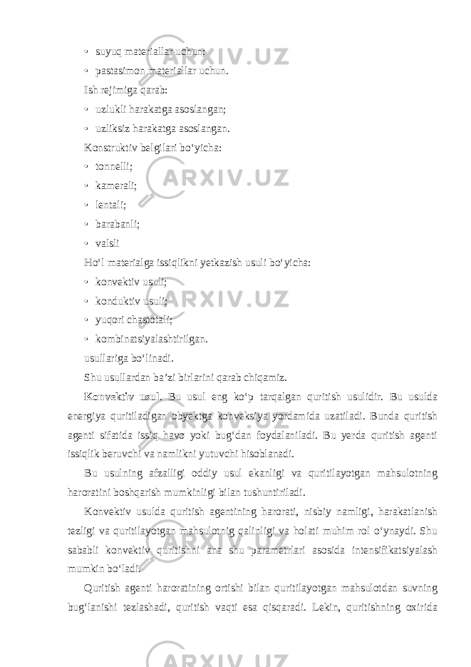 • suyuq materiallar uchun; • pastasimon materiallar uchun. Ish rejimiga qarab: • uzlukli harakatga asoslangan; • uzliksiz harakatga asoslangan. Konstruktiv belgilari bo‘yicha: • tonnelli; • kamerali; • lentali; • barabanli; • valsli Ho‘l materialga issiqlikni yetkazish usuli bo‘yicha: • konvektiv usuli; • konduktiv usuli; • yuqori chastotali; • kombinatsiyalashtirilgan. usullariga bo‘linadi. Shu usullardan ba’zi birlarini qarab chiqamiz. Konvektiv usul . Bu usul eng ko‘p tarqalgan quritish usulidir. Bu usulda energiya quritiladigan obyektga konveksiya yordamida uzatiladi. Bunda quritish agenti sifatida issiq havo yoki bug‘dan foydalaniladi. Bu yerda quritish agenti issiqlik beruvchi va namlikni yutuvchi hisoblanadi. Bu usulning afzalligi oddiy usul ekanligi va quritilayotgan mahsulotning haroratini boshqarish mumkinligi bilan tushuntiriladi. Konvektiv usulda quritish agentining harorati, nisbiy namligi, harakatlanish tezligi va quritilayotgan mahsulotnig qalinligi va holati muhim rol o‘ynaydi. Shu sababli konvektiv quritishni ana shu parametrlari asosida intensifikatsiyalash mumkin bo‘ladi. Quritish agenti haroratining ortishi bilan quritilayotgan mahsulotdan suvning bug‘lanishi tezlashadi, quritish vaqti esa qisqaradi. Lekin, quritishning oxirida 