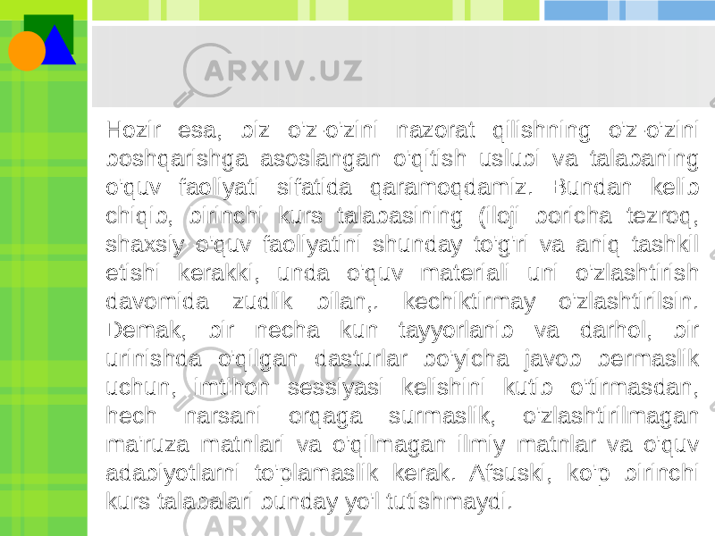 Hozir esa, biz o&#39;z-o&#39;zini nazorat qilishning o&#39;z-o&#39;zini boshqarishga asoslangan o&#39;qitish uslubi va talabaning o&#39;quv faoliyati sifatida qaramoqdamiz. Bundan kelib chiqib, birinchi kurs talabasining (iloji boricha tezroq, shaxsiy o&#39;quv faoliyatini shunday to&#39;g&#39;ri va aniq tashkil etishi kerakki, unda o&#39;quv materiali uni o&#39;zlashtirish davomida zudlik bilan,. kechiktirmay o&#39;zlashtirilsin. Demak, bir necha kun tayyorlanib va darhol, bir urinishda o&#39;qilgan dasturlar bo&#39;yicha javob bermaslik uchun, imtihon sessiyasi kelishini kutib o&#39;tirmasdan, hech narsani orqaga surmaslik, o&#39;zlashtirilmagan ma&#39;ruza matnlari va o&#39;qilmagan ilmiy matnlar va o&#39;quv adabiyotlarni to&#39;plamaslik kerak. Afsuski, ko&#39;p birinchi kurs talabalari bunday yo&#39;l tutishmaydi. 