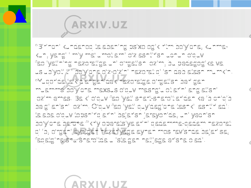 • Birinchi kundanoq talabaning psixologik ritm bo&#39;yicha, kunma- kun, yangi ilmiy ma&#39;lumotlarni o&#39;zlashtirish uchun o&#39;quv faoliyatining nazoratiga uni o&#39;rgatish lozim, bu pedagogika va uslubiyoti tili bo&#39;yicha o&#39;z-o&#39;zini nazorat qilish deb atash mumkin. • Yuqorida ta&#39;kidlanganidek nazoratga o&#39;rgatish berilgan muammo bo&#39;yicha maxsus o&#39;quv mashg&#39;ulotlarini anglatishi lozim emas. Balki o&#39;quv faoliyati shart-sharoitlaridan kelib chiqib belgilanishi lozim. O&#39;quv faoliyati quyidagicha tashkillashtiriladi: talaba o&#39;quv topshiriqlarini bajarish jarayonida, uni yechish bo&#39;yicha barcha fikriy operatsiyalarini qadamma-qadam nazorat qilib, o&#39;rganilayotgan nazariyaga aynan mos ravishda bajarilsa, faqatgina shu sharoitda u istalgan natijaga erisha oladi. . 