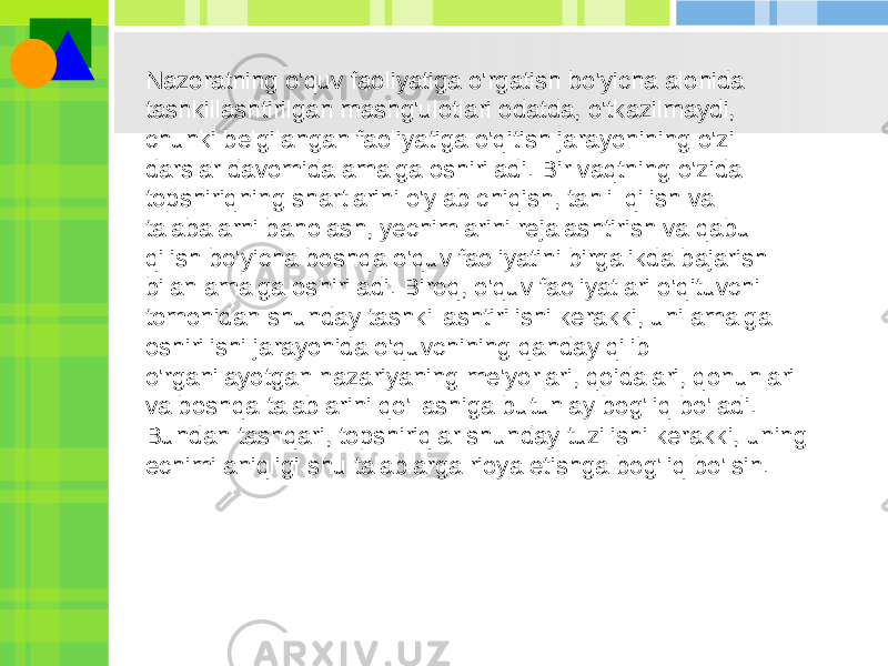 Nazoratning o&#39;quv faoliyatiga o&#39;rgatish bo&#39;yicha alohida tashkillashtirilgan mashg&#39;ulotlari odatda, o&#39;tkazilmaydi, chunki belgilangan faoliyatiga o&#39;qitish jarayonining o&#39;zi darslar davomida amalga oshiriladi. Bir vaqtning o&#39;zida topshiriqning shartlarini o&#39;ylab chiqish, tahlil qilish va talabalarni baholash, yechimlarini rejalashtirish va qabul qilish bo&#39;yicha boshqa o&#39;quv faoliyatini birgalikda bajarish bilan amalga oshiriladi. Biroq, o&#39;quv faoliyatlari o&#39;qituvchi tomonidan shunday tashkillashtirilishi kerakki, uni amalga oshirilishi jarayonida o&#39;quvchining qanday qilib o&#39;rganilayotgan nazariyaning me&#39;yorlari, qoidalari, qonunlari va boshqa talablarini qo&#39;llashiga butunlay bog&#39;liq bo&#39;ladi. Bundan tashqari, topshiriqlar shunday tuzilishi kerakki, uning echimi aniqligi shu talablarga rioya etishga bog&#39;liq bo&#39;lsin. 