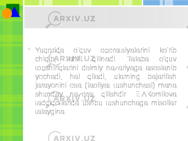 • Yuqorida o&#39;quv operatsiyalarini ko&#39;rib chiqib, tahlil qilinadi. Talaba o&#39;quv topshiriqlarini doimiy nazariyaga asoslanib yechadi, hal qiladi, ularning bajarilish jarayonini esa (faoliyat tushunchasi) mana shunday nazorat qilishdir. E.AKomilova tadqiqotlarida ushbu tushunchaga misollar talaygina. 