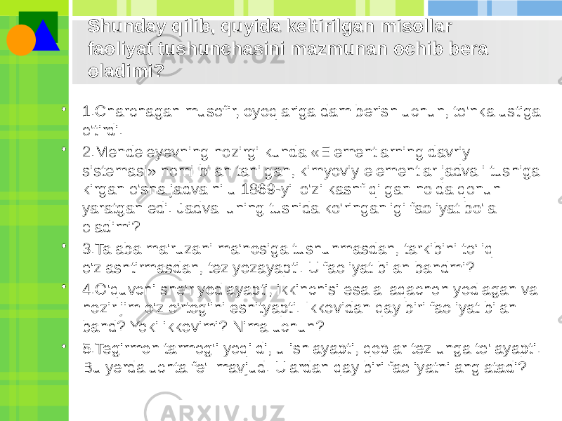 • 1.Charchagan musofir, oyoqlariga dam berish uchun, to&#39;nka ustiga o&#39;tirdi. • 2.Mendeleyevning hozirgi kunda «Elementlarning davriy sistemasi» nomi bilan tanilgan, kimyoviy elementlar jadvali tushiga kirgan o&#39;sha jadvalni u 1869-yil o&#39;zi kashf qilgan holda qonun yaratgan edi. Jadval uning tushida ko&#39;ringanligi faoliyat bo&#39;la oladimi? • 3.Talaba ma&#39;ruzani ma&#39;nosiga tushunmasdan, tarkibini to&#39;liq o&#39;zlashtirmasdan, tez yozayapti. U faoliyat bilan bandmi? • 4.O&#39;quvchi she&#39;r yodlayapti, ikkinchisi esa allaqachon yodlagan va hozir jim o&#39;z o&#39;rtog&#39;ini eshityapti. Ikkovidan qay biri faoliyat bilan band? Yoki ikkovimi? Nima uchun? • 5.Tegirmon tarmog&#39;i yoqildi, u ishlayapti, qoplar tez unga to&#39;layapti. Bu yerda uchta fe&#39;l mavjud. Ulardan qay biri faoliyatni anglatadi? Shunday qilib, quyida keltirilgan misollar faoliyat tushunchasini mazmunan ochib bera oladimi? 