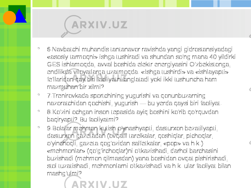 • 6.Navbatchi muhandis tantanavor ravishda yangi gidrostansiyadagi «asosiy tarmoqni» ishga tushiradi va shundan so&#39;ng mana 40 yildirki GES ishlamoqda, avval boshida elektr energiyasini O&#39;zbekistonga, endilikda viloyatlarga uzatmoqda. «Ishga tushirdi» va «ishlayapti» fe&#39;llaridan qay biri faoliyatni anglatadi yoki ikki tushuncha ham mazmunan bir xilmi? • 7.Trenirovkada sportchining yugurishi va qonunbuzarning nazoratchidan qochishi, yugurish — bu yerda qaysi biri faoliyat. • 8.Ko&#39;zini ochgan inson tepasida ayiq boshini ko&#39;rib qo&#39;rquvdan baqiryapti? Bu faoliyatmi? • 9.Bolalar mehmon kutish o&#39;ynashyapti, dasturxon bezatilyapti, dasturxon gazetadan (ovqatli tarelkalar, qoshiqlar, pichoqlar, o&#39;yinchoqli, gazeta qog&#39;ozidan salfetkalar, «pop» va h.k.) «mehmonlar» (qo&#39;g&#39;irchoqlar)ni o&#39;tkazishadi, darhol barchasini buzishadi (mehmon qilmasdan) yana boshidan ovqat pishirishadi, stol tuzatishadi, mehmonlarni o&#39;tkazishadi va h.k. ular faoliyat bilan mashg&#39;ulmi? 