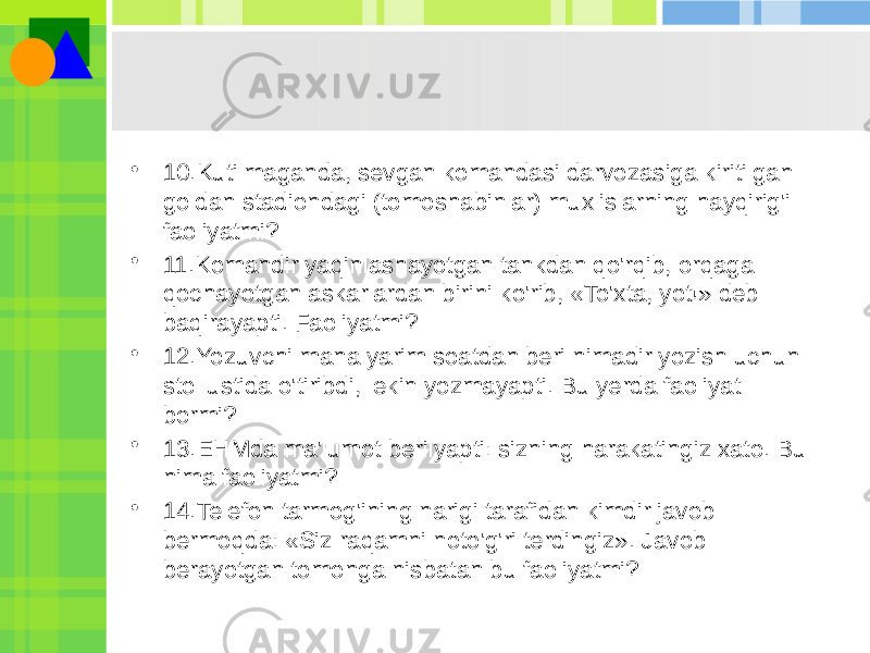 • 10.Kutilmaganda, sevgan komandasi darvozasiga kiritilgan goldan stadiondagi (tomoshabinlar) muxlislarning hayqirig&#39;i faoliyatmi? • 11.Komandir yaqinlashayotgan tankdan qo&#39;rqib, orqaga qochayotgan askarlardan birini ko&#39;rib, «To&#39;xta, yot!» deb baqirayapti. Faoliyatmi? • 12.Yozuvchi mana yarim soatdan beri nimadir yozish uchun stol ustida o&#39;tiribdi, lekin yozmayapti. Bu yerda faoliyat bormi? • 13.EHMda ma&#39;lumot berilyapti: sizning harakatingiz xato. Bu nima faoliyatmi? • 14.Telefon tarmog&#39;ining narigi tarafidan kimdir javob bermoqda: «Siz raqamni noto&#39;g&#39;ri terdingiz». Javob berayotgan tomonga nisbatan bu faoliyatmi? 