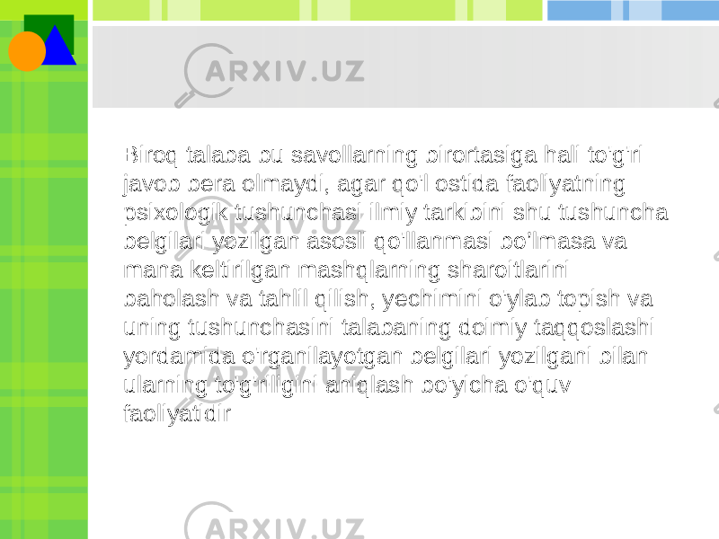 Biroq talaba bu savollarning birortasiga hali to&#39;g&#39;ri javob bera olmaydi, agar qo&#39;l ostida faoliyatning psixologik tushunchasi ilmiy tarkibini shu tushuncha belgilari yozilgan asosli qo&#39;llanmasi bo’lmasa va mana keltirilgan mashqlarning sharoitlarini baholash va tahlil qilish, yechimini o&#39;ylab topish va uning tushunchasini talabaning doimiy taqqoslashi yordamida o&#39;rganilayotgan belgilari yozilgani bilan ularning to&#39;g&#39;riligini aniqlash bo&#39;yicha o&#39;quv faoliyatidir 