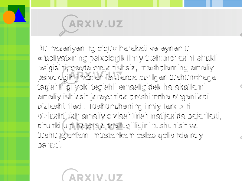 Bu nazariyaning o&#39;quv harakati va aynan u «faoliyat»ning psixologik ilmiy tushunchasini shakli belgisini, qayta o&#39;rganishsiz, mashqlarning amaliy psixologik jihatdan faktlarda berilgan tushunchaga tegishliligi yoki tegishli emasligidek harakatlarni amaliy ishlash jarayonida qo&#39;shimcha o&#39;rganiladi o&#39;zlashtiriladi. Tushunchaning ilmiy tarkibini o&#39;zlashtirish amaliy o&#39;zlashtirish natijasida bajariladi, chunki uni hayotga taalluqliligini tushunish va tushunganlarni mustahkam eslab qolishda ro&#39;y beradi. 