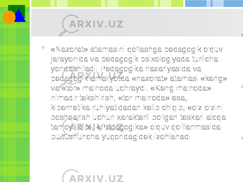 • «Nazorat» atamasini qo’lashga pedagogik o&#39;quv jarayonida va pedagogik psixologiyada turlicha yondashiladi. Pedagogika nazariyasida va pedagogik amaliyotda «nazorat» atamasi «keng» va «tor» ma&#39;noda uchraydi. «Keng ma&#39;noda» nimadir tekshirish, «tor ma&#39;noda» esa, kibernetika ruhiyatidadan kelib chiqib, «o&#39;z-o&#39;zini boshqarish uchun xarakterli bo&#39;lgan teskari aloqa tamoyilidir», «Pedagogika» o&#39;quv qo&#39;llanmasida bu tushuncha yuqoridagidek izohlanadi 