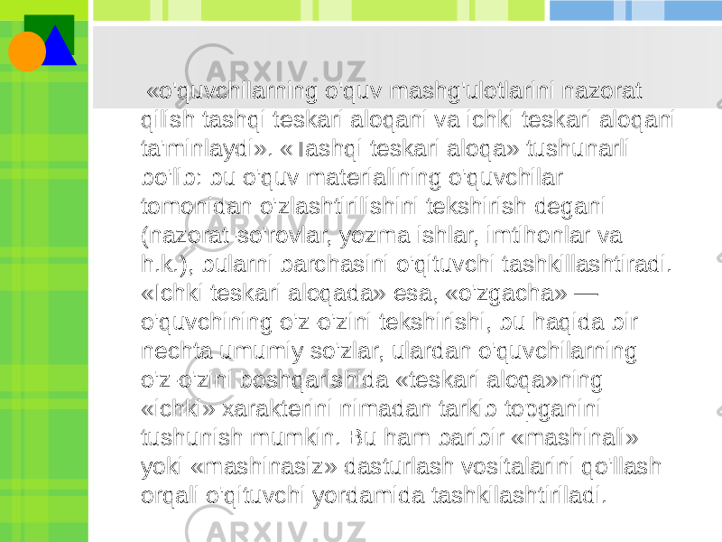  «o&#39;quvchilarning o&#39;quv mashg&#39;ulotlarini nazorat qilish tashqi teskari aloqani va ichki teskari aloqani ta&#39;minlaydi». «Tashqi teskari aloqa» tushunarli bo&#39;lib: bu o&#39;quv materialining o&#39;quvchilar tomonidan o&#39;zlashtirilishini tekshirish degani (nazorat-so&#39;rovlar, yozma ishlar, imtihonlar va h.k.), bularni barchasini o&#39;qituvchi tashkillashtiradi. «Ichki teskari aloqada» esa, «o&#39;zgacha» — o&#39;quvchining o&#39;z-o&#39;zini tekshirishi, bu haqida bir nechta umumiy so&#39;zlar, ulardan o&#39;quvchilarning o&#39;z-o&#39;zini boshqarishida «teskari aloqa»ning «ichki» xarakterini nimadan tarkib topganini tushunish mumkin. Bu ham baribir «mashinali» yoki «mashinasiz» dasturlash vositalarini qo&#39;llash orqali o&#39;qituvchi yordamida tashkilashtiriladi. 