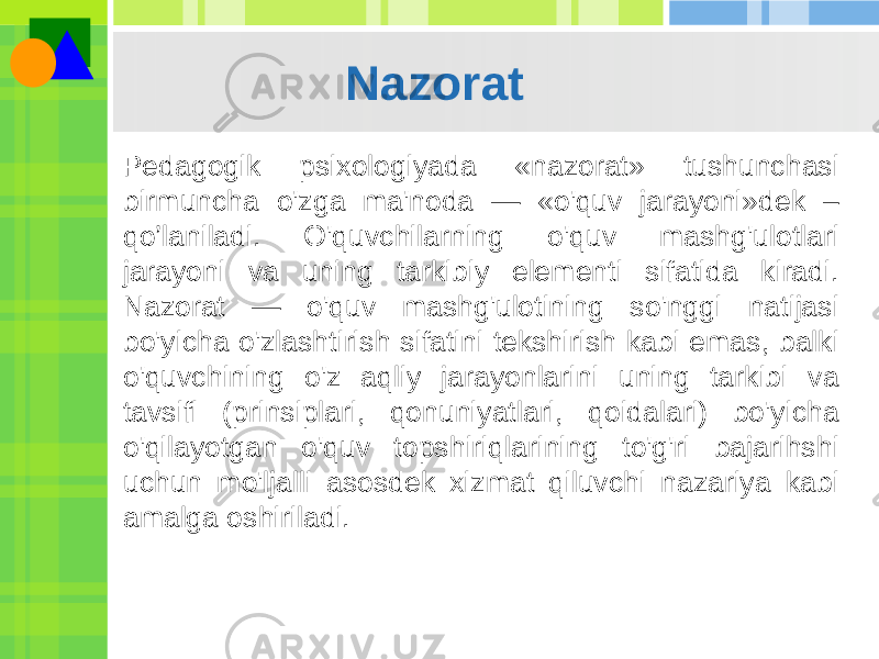 Nazorat Pedagogik psixologiyada «nazorat» tushunchasi birmuncha o&#39;zga ma&#39;noda — «o&#39;quv jarayoni»dek – qo’laniladi. O&#39;quvchilarning o&#39;quv mashg&#39;ulotlari jarayoni va uning tarkibiy elementi sifatida kiradi. Nazorat — o&#39;quv mashg&#39;ulotining so&#39;nggi natijasi bo&#39;yicha o&#39;zlashtirish sifatini tekshirish kabi emas, balki o&#39;quvchining o&#39;z aqliy jarayonlarini uning tarkibi va tavsifi (prinsiplari, qonuniyatlari, qoidalari) bo&#39;yicha o&#39;qilayotgan o&#39;quv topshiriqlarining to&#39;g&#39;ri bajarihshi uchun mo&#39;ljalli asosdek xizmat qiluvchi nazariya kabi amalga oshiriladi. 