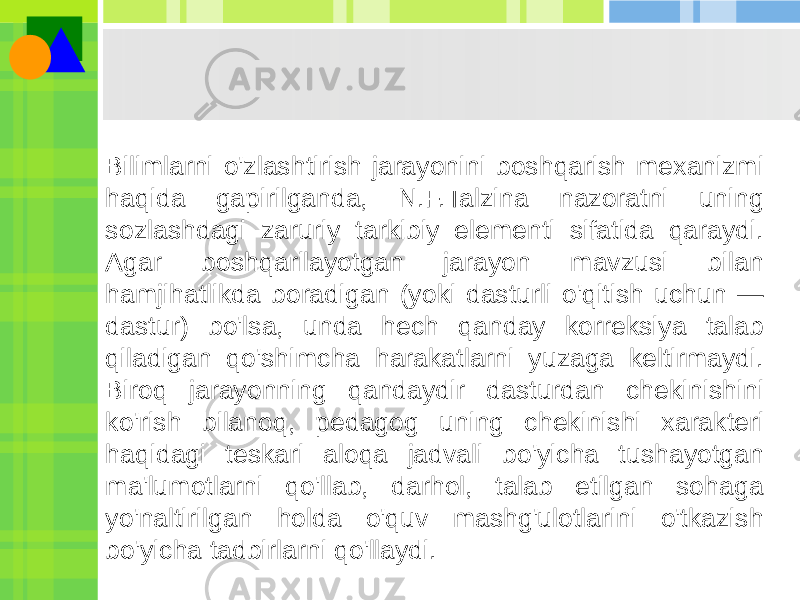 Bilimlarni o&#39;zlashtirish jarayonini boshqarish mexanizmi haqida gapirilganda, N.F.Talzina nazoratni uning sozlashdagi zaruriy tarkibiy elementi sifatida qaraydi. Agar boshqarilayotgan jarayon mavzusi bilan hamjihatlikda boradigan (yoki dasturli o&#39;qitish uchun — dastur) bo&#39;lsa, unda hech qanday korreksiya talab qiladigan qo&#39;shimcha harakatlarni yuzaga keltirmaydi. Biroq jarayonning qandaydir dasturdan chekinishini ko&#39;rish bilanoq, pedagog uning chekinishi xarakteri haqidagi teskari aloqa jadvali bo&#39;yicha tushayotgan ma&#39;lumotlarni qo&#39;llab, darhol, talab etilgan sohaga yo&#39;naltirilgan holda o&#39;quv mashg&#39;ulotlarini o&#39;tkazish bo&#39;yicha tadbirlarni qo&#39;llaydi. 