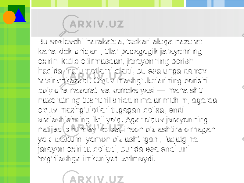 . Bu sozlovchi harakatda, teskari aloqa nazorat kanalidek chiqadi, ular pedagogik jarayonning oxirini kutib o&#39;tirmasdan, jarayonning borishi haqida ma&#39;lumotlarni oladi, bu esa unga darrov ta&#39;sir o&#39;tkazadi. O&#39;quv mashg&#39;ulotlarining borishi bo&#39;yicha nazorati va korreksiyasi — mana shu nazoratning tushunilishida nimalar muhim, agarda o&#39;quv mashg&#39;ulotlari tugagan bo&#39;lsa, endi aralashishning iloji yo&#39;q. Agar o&#39;quv jarayonning natijasi shunday bo&#39;lsa, inson o&#39;zlashtira olmagan yoki dasturni yomon o&#39;zlashtirgani, faqatgina jarayon oxirida bo&#39;ladi, bunda esa endi uni to&#39;g&#39;rilashga imkoniyat bo&#39;lmaydi. 