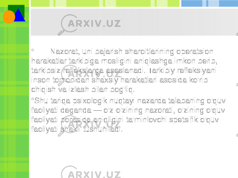 • Nazorat, uni bajarish sharoitlarining operatsion harakatlar tarkibiga mosligini aniqlashga imkon berib, tarkibsiz reflekslarga asoslanadi. Tarkibiy refleksiyani inson tomonidan shaxsiy harakatlari asosida ko&#39;rib chiqish va izlash bilan bog&#39;liq. • Shu tariqa psixologik nuqtayi nazarda talabaning o&#39;quv faoliyati deganda — o&#39;z-o&#39;zining nazorati, o&#39;zining o&#39;quv faoliyati borasida aniqligini ta&#39;minlovchi spetsifik o&#39;quv faoliyati shakli tushuniladi. 