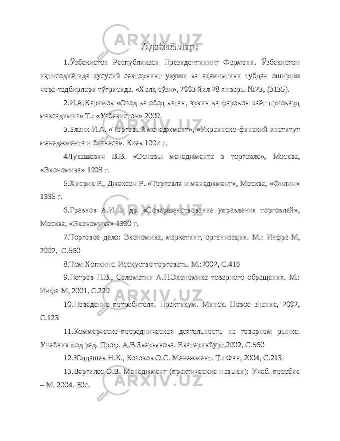 Адабиётлар: 1.Ўзбекистон Республикаси Президентининг Фармони. Ўзбекистон иқтисодиётида хусусий секторнинг улуши ва аҳамиятини тубдан ошириш чора-тадбирлари тўғрисида. «Халқ сўзи», 2003 йил 28 январь. №23, (3135). 2.И.А.Каримов «Озод ва обод ватан, эркин ва фаровон хаёт приовард максадимиз» Т.: «Узбекистон» 2000. 3. Бланк И.А. «Торговый менеджмент», «Украинско-финский институт менеджмента и бизнеса». Киев 1997 г. 4 Лукашевич В.В. «Основы менеджмента в торговле», Москва, «Экономика» 1998 г. 5. Хисрик Р., Джексон Р. «Торговля и менеджмент», Москва, «Филин» 1995 г. 6. Гревнов А.И. и др. «Совершенствование управления торговлей», Москва, «Экономика» 1990 г. 7. Торговое дело: Экономика, маркетинг, организация. М.: Инфра-М, 2002, С.560 8. Том Хопкинс. Исскуство торговать. М.:2002, С.416 9. Петров П.В., Соломатин А.Н.Экономика товарного обращения. М.: Инфа-М, 2001, С.220 10. Поведение потребителя. Практикум. Минск. Новое знание, 2002, С.123 11. Коммерческо-посредническая деятельность на товарном рынке. Учебник под ред. Проф. А.В.Зверьянова. Екатеринбург,2002, С.560 12. Юлдашев Н.К., Козоков О.С. Менежмент. Т.: Фан, 2004, С.213 13. Вергилес Э.В. Менеджмент (практические навыки): Учеб. пособие – М. 2004.-80с. 