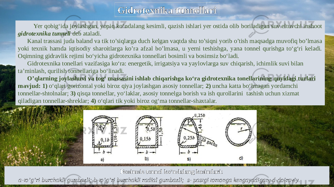 Gidrotexnika tunnellari Yer qobig‘ida joylashgan, yopiq ko‘ndalang kesimli, qazish ishlari yer ostida olib boriladigan suv eltuvchi inshoot gidrotexnika tunneli deb ataladi. Кanal trassasi juda baland va tik to’siqlarga duch kelgan vaqtda shu to’siqni yorib o’tish maqsadga muvofiq bo’lmasa yoki texnik hamda iqtisodiy sharoitlarga ko’ra afzal bo’lmasa, u yerni teshishga, yana tonnel qurishga to‘g‘ri keladi. Oqimning gidravlik rejimi bo‘yicha gidrotexnika tonnellari bosimli va bosimsiz bo‘ladi. Gidrotexnika tonellari vazifasiga ko‘ra: energetik, irrigatsiya va yaylovlarga suv chiqarish, ichimlik suvi bilan ta’minlash, qurilish tonnellariga bo‘linadi. O’qlarning joylashuvi va tog‘ massasini ishlab chiqarishga ko‘ra gidrotexnika tonellarining quyidagi turlari mavjud: 1) o‘qlari gorizontal yoki biroz qiya joylashgan asosiy tonnellar; 2) uncha katta bo‘lmagan yordamchi tonnellar-shtolnalar; 3) qisqa tonnellar, yo‘laklar, asosiy tonnelga borish va ish qurollarini tashish uchun xizmat qiladigan tonnellar-shreklar; 4) o‘qlari tik yoki biroz og‘ma tonnellar-shaxtalar. Bosimsiz tonnel ko’ndalang kesimlari: a-to’g’ri burchakli gumbazli; b-to’g’ri burchakli radial gumbazli; s- pastgi tomonga kengayadigan; d-doiraviy. 