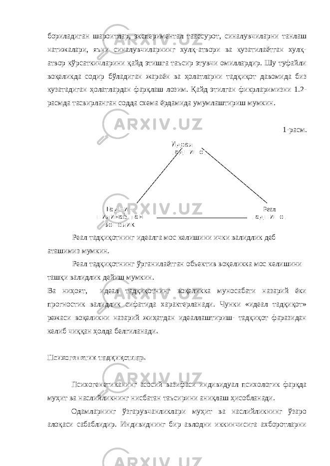 бориладиган шароитлар, экспериментал таассурот, синалувчиларни танлаш натижалари, яъни синалувчиларнинг хулқ-атвори ва кузатилаётган хулқ- атвор кўрсаткичларини қайд этишга таъсир этувчи омиллардир. Шу туфайли воқеликда содир бўладиган жараён ва ҳолатларни тадқиқот давомида биз кузатадиган ҳолатлардан фарқлаш лозим. Қайд этилган фикрларимизни 1.2- расмда тасвирланган содда схема ёрдамида умумлаштириш мумкин. 1-расм. Реал тадқиқотнинг идеалга мос келишини ички валидлик деб аташимиз мумкин. Реал тадқиқотнинг ўрганилаётган объектив воқеликка мос келишини ташқи валидлик дейиш мумкин. Ва ниҳоят, идеал тадқиқотнинг воқеликка муносабати назарий ёки прогностик валидлик сифатида характерланади. Чунки «идеал тадқиқот» режаси воқеликни назарий жиҳатдан идеаллаштириш- тадқиқот фаразидан келиб чиққан ҳолда белгиланади . Психогенетик тадқиқотлар. Психогенетиканинг асосий вазифаси индивидуал психологик фарқда муҳит ва наслийликнинг нисбатан таъсирини аниқлаш ҳисобланади. Одамларнинг ўзгарувчанликлари муҳит ва наслийликнинг ўзаро алоқаси сабаблидир. Индивиднинг бир авлодни иккинчисига ахборотларни Идеал тад=и=от Тад=и= =илинаётган во=елик Реал тад=и=от 