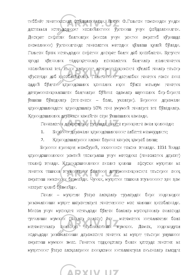 тиббиёт генетикасида фойдаланилади. Лекин Ф.Гальтон томонидан ундан даставвал истеъдоднинг наслийлигини ўрганиш учун фойдаланилган. Дискрет сифатли белгилари (мисол учун рангни ажратиб кўришда аномалияни) ўрганилганда генеологик методни қўллаш қулай бўлади. Гальтон буюк истеъдодни сифатни дискрет белги деб ҳисоблаган. Бугунги кунда кўпчилик тадқиқотчилар психологик белгилар полигенетик наслийликка эга. Яъни уларнинг детерминанциясига кўплаб генлар таъсир кўрсатади деб ҳисоблайдилар. Гальтоннинг дастлабки генетик ғояси анча оддий бўлган қариндошлик қанчалик яқин бўлса маълум генетик детерминанциялашган белгилари бўйича одамлар шунчалик бир-бирига ўхшаш бўладилар (ота-онаси – бола, укалари). Биринчи даражали қариндошликдаги қариндошлар 50% гача умумий генларга эга бўладилар. Қариндошлилик даражаси камайган сари ўхшашлик камаяди. Генеологик дарахтларни тузишда иккита принципга амал қилинади: 1. Биринчи даражали қариндошликнинг албатта мавжудлиги; 2. Қариндошларини иложи борича кенроқ қамраб олиш; Биринчи принцип мажбурий, иккинчиси тавсия этилади. 1931 йилда қариндошчиликни рамзий тасвирлаш учун методика (генеологик дарахт) таклиф этилди. Қариндошчиликни анализ қилиш афсуски муҳитли ва генетик ташкил этувчиларни белгини детерминанциясига таъсирни аниқ ажратиш имконини бермайди. Чунки, муҳитни ташкил этувчининг ҳеч ҳам назорат қилиб бўлмайди. Генли – муҳитли ўзаро алоқалар турлардан бири индивидни ривожланиши муҳит шароитларга генотипнинг мос келиши ҳисобланади. Мисол учун мусиқага истеъдоди бўлган болалар мусиқачилар оиласида туғилиши мумкин (Бахлар оиласи) ёки математик интеллектли бола математиклар оиласида тарбияланиши мумкин. Демак, индивидуал исдеъдоди ривожланиши даражасига генетик ва муҳит таъсири улушини ажратиш мумкин эмас. Генетик тадқиқотлар билан қаторда генотип ва муҳитнинг ўзаро алоқаларини аниқловчи интеллектуал анъаналар авлодга 