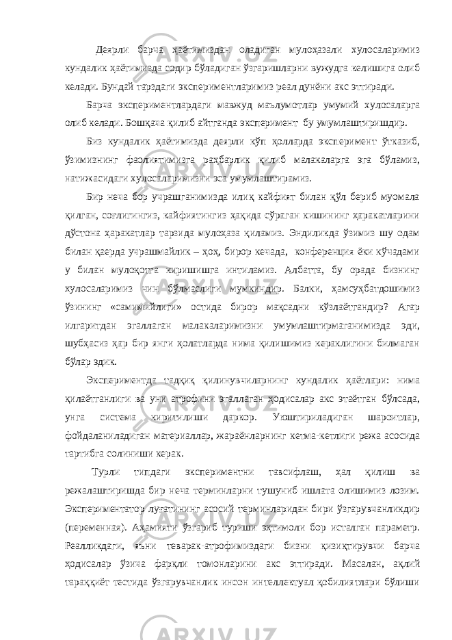  Деярли барча ҳаётимиздан оладиган мулоҳазали хулосаларимиз кундалик ҳаётимизда содир бўладиган ўзгаришларни вужудга келишига олиб келади. Бундай тарздаги экспериментларимиз реал дунёни акс эттиради. Барча экспериментлардаги мавжуд маълумотлар умумий хулосаларга олиб келади. Бошқача қилиб айтганда эксперимент бу умумлаштиришдир. Биз кундалик ҳаётимизда деярли кўп ҳолларда эксперимент ўтказиб, ўзимизнинг фаолиятимизга раҳбарлик қилиб малакаларга эга бўламиз, натижасидаги хулосаларимизни эса умумлаштирамиз. Бир неча бор учрашганимизда илиқ кайфият билан қўл бериб муомала қилган, соғлигингиз, кайфиятингиз ҳақида сўраган кишининг ҳаракатларини дўстона ҳаракатлар тарзида мулоҳаза қиламиз. Эндиликда ўзимиз шу одам билан қаерда учрашмайлик – ҳоҳ, бирор кечада, конференция ёки кўчадами у билан мулоқотга киришишга интиламиз. Албатта, бу орада бизнинг хулосаларимиз чин бўлмаслиги мумкиндир. Балки, ҳамсуҳбатдошимиз ўзининг «самимийлиги» остида бирор мақсадни кўзлаётгандир? Агар илгаритдан эгаллаган малакаларимизни умумлаштирмаганимизда эди, шубҳасиз ҳар бир янги ҳолатларда нима қилишимиз кераклигини билмаган бўлар эдик. Экспериментда тадқиқ қилинувчиларнинг кундалик ҳаётлари: нима қилаётганлиги ва уни атрофини эгаллаган ҳодисалар акс этаётган бўлсада, унга система киритилиши даркор. Уюштириладиган шароитлар, фойдаланиладиган материаллар, жараёнларнинг кетма-кетлиги режа асосида тартибга солиниши керак. Турли типдаги экспериментни тавсифлаш, ҳал қилиш ва режалаштиришда бир неча терминларни тушуниб ишлата олишимиз лозим. Экспериментатор луғатининг асосий терминларидан бири ўзгарувчанликдир (переменная). Аҳамияти ўзгариб туриши эҳтимоли бор исталган параметр. Реалликдаги, яъни теварак-атрофимиздаги бизни қизиқтирувчи барча ҳодисалар ўзича фарқли томонларини акс эттиради. Масалан, ақлий тараққиёт тестида ўзгарувчанлик инсон интеллектуал қобилиятлари бўлиши 