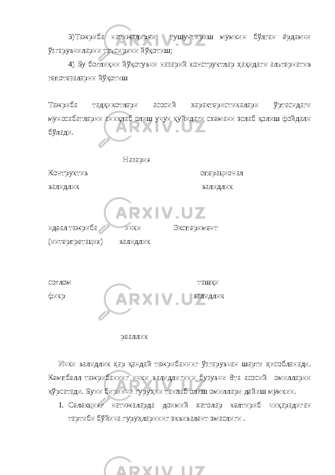 3)Тажриба натижалирни тушунтириш мумкин бўлган ёрдамчи ўзгарувчиларни таъсирини йўқотиш; 4) Бу боғлиқни йўқотувчи назарий конструктлар ҳақидаги альтернатив гепотезаларни йўқотиш Тажриба тадқикотлари асосий характеристикалари ўртасидаги муносабатларни аниқлаб олиш учун қуйидаги схемани эслаб қолиш фойдали бўлади. Назария Контруктив оп ерационал валидлик валидлик идеал тажриба и чки Эксперимент (интерпретация) валидлик соғлом ташқи фикр валидлик реаллик Ички валидлик ҳар қандай тажрибанинг ўзгарувчан шарти ҳисобланади. Кемпбелл тажрибанинг ички валидлигини бузувчи 8та асосий омилларни кўрсатади. Буни биринчи гуруҳни танлаб олиш омиллари дейиш мумкин. 1. Селекцияғ натижаларда доимий хатолар келтириб чиқарадиган тартиби бўйича гуруҳларнинг эквивалент эмаслиги . 