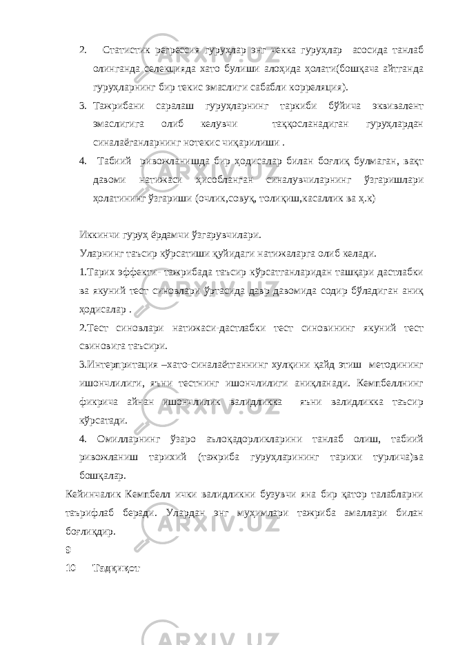 2. Статистик регрессия гуруҳлар энг чекка гуруҳлар асосида танлаб олинганда селекцияда хато булиши алоҳида ҳолати(бошқача айтганда гуруҳларнинг бир текис эмаслиги сабабли корреляция). 3. Тажрибани саралаш гуруҳларнинг таркиби бўйича эквивалент эмаслигига олиб келувчи таққосланадиган гуруҳлардан синалаёганларнинг нотекис чиқарилиши . 4. Табиий ривожланишда бир ҳодисалар билан боғлиқ булмаган, вақт давоми натижаси ҳисобланган синалувчиларнинг ўзгаришлари ҳолатининг ўзгариши (очлик,совуқ, толиқиш,касаллик ва ҳ.к) Иккинчи гуруҳ ёрдамчи ўзгарувчилари. Уларнинг таъсир кўрсатиши қуйидаги натижаларга олиб келади. 1.Тарих эффекти- тажрибада таъсир кўрсатганларидан ташқари дастлабки ва якуний тест синовлари ўртасида давр давомида содир бўладиган аниқ ҳодисалар . 2.Тест синовлари натижаси-дастлабки тест синовининг якуний тест свиновига таъсири. 3.Интерпритация –хато-синалаётганнинг хулқини қайд этиш методининг ишончлилиги, яъни тестнинг ишончлилиги аниқланади. Кемпбеллнинг фикрича айнан ишончлилик валидликка яъни валидликка таъсир кўрсатади. 4. Омилларнинг ўзаро аълоқадорликларини танлаб олиш, табиий ривожланиш тарихий (тажриба гуруҳларининг тарихи турлича)ва бошқалар. Кейинчалик Кемпбелл ички валидликни бузувчи яна бир қатор талабларни таърифлаб беради. Улардан энг муҳимлари тажриба амаллари билан боғлиқдир. 9 10 Тадқиқот 