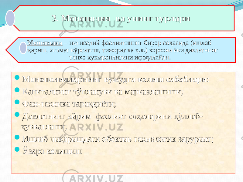 3. Монополия ва унинг турлари Монополия – иқтисодий фаолиятининг бирор соҳасида (ишлаб чиқариш, хизмат кўрсатиш, тижорат ва ҳ.к.) корхона ёки давлатнинг танҳо ҳукмронлигини ифодалайди.  Монополияларнинг вужудга келиш сабаблари:  Капиталнинг тўплануви ва марказлашиши;  Фан-техника тараққиёти;  Давлатнинг айрим фаолият соҳаларини қўллаб- қувватлаши;  Ишлаб чиқаришдаги обектив технологик зарурият;  Ўзаро келишиш 