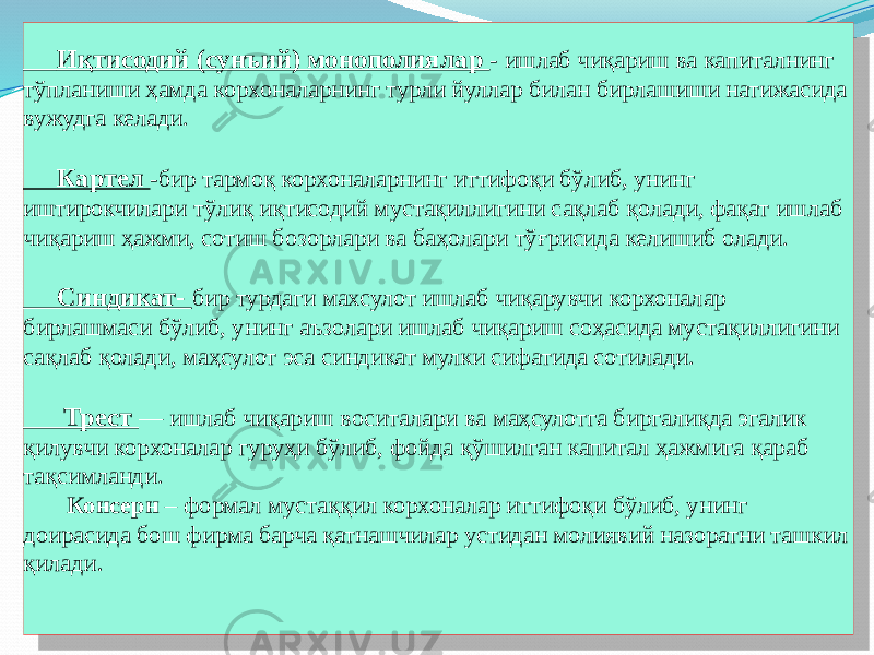  Иқтисодий (сунъий) монополиялар - ишлаб чиқариш ва капиталнинг тўпланиши ҳамда корхоналарнинг турли йуллар билан бирлашиши натижасида вужудга келади. Картел -бир тармоқ корхоналарнинг иттифоқи бўлиб, унинг иштирокчилари тўлиқ иқтисодий мустақиллигини сақлаб қолади, фақат ишлаб чиқариш ҳажми, сотиш бозорлари ва баҳолари тўғрисида келишиб олади. Синдикат- бир турдаги махсулот ишлаб чиқарувчи корхоналар бирлашмаси бўлиб, унинг аъзолари ишлаб чиқариш соҳасида мустақиллигини сақлаб қолади, маҳсулот эса синдикат мулки сифатида сотилади. Трест — ишлаб чиқариш воситалари ва маҳсулотга биргалиқда эгалик қилувчи корхоналар гуруҳи бўлиб, фойда қўшилган капитал ҳажмига қараб тақсимланди. Консерн – формал мустаққил корхоналар иттифоқи бўлиб, унинг доирасида бош фирма барча қатнашчилар устидан молиявий назоратни ташкил қилади . 0303030303 25 39 0C 03 0303030303 39 11 25 0303030303 0B 0B 20 0303030303 13 091110 0C 09 38 2D 18 091110 01 