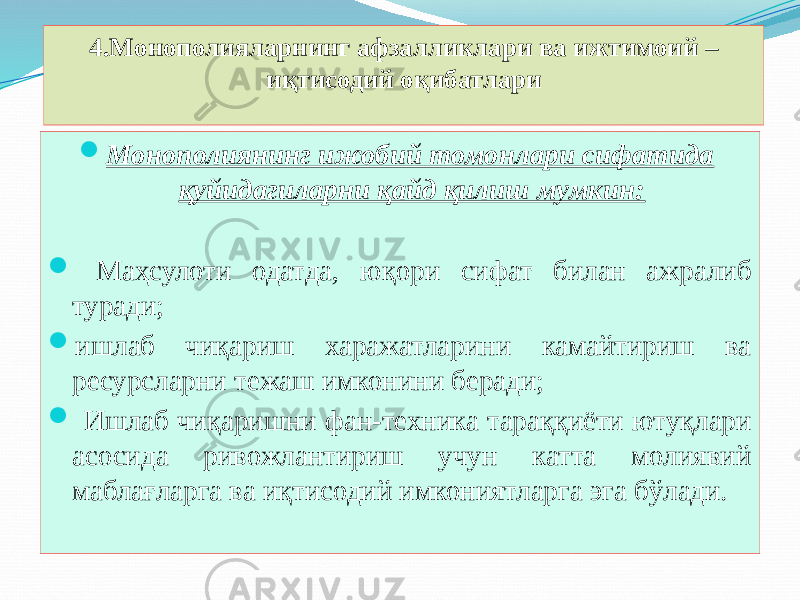 4.Монополияларнинг афзалликлари ва ижтимоий – иқтисодий оқибатлари  Монополиянинг ижобий томонлари сифатида қуйидагиларни қайд қилиш мумкин:  Маҳсулоти одатда, юқори сифат билан ажралиб туради;  ишлаб чиқариш харажатларини камайтириш ва ресурсларни тежаш имконини беради;  Ишлаб чиқаришни фан-техника тараққиёти ютуқлари асосида ривожлантириш учун катта молиявий маблағларга ва иқтисодий имкониятларга эга бўлади. 
