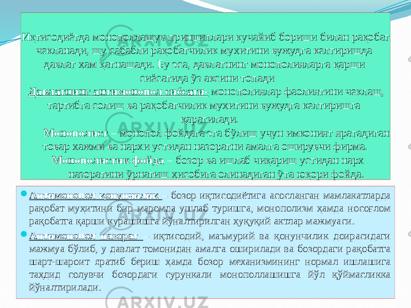 Иқтисодиётда монополлашув принциплари кучайиб бориши билан рақобат чекланади, шу сабабли рақобатчилик муҳитини вужудга келтиришда давлат ҳам қатнашади. Бу эса, давлатнинг монополияларга қарши сиёсатида ўз аксини топади Давлатнинг антимонопол сиёсати- монополиялар фаолиятини чеклаш, тартибга солиш ва рақобатчилик муҳитини вужудга келтиришга қаратилади. Монополист – монопол фойдага эга бўлиш учун имконият яратадиган товар ҳажми ва нархи устидан назоратни амалга оширувчи фирма. Монополистик фойда – бозор ва ишлаб чиқариш устидан нарх назоратини ўрнатиш ҳисобига олинадиган ўта юқори фойда.  Антимонопол қонунчилик – бозор иқтисодиётига асосланган мамлакатларда рақобат муҳитини бир маромда ушлаб туришга, монополизм ҳамда носоғлом рақобатга қарши курашишга йўналтирилган ҳуқуқий актлар мажмуаси.  Антимонопол назорат – иқтисодий, маъмурий ва қонунчилик доирасидаги мажмуа бўлиб, у давлат томонидан амалга оширилади ва бозордаги рақобатга шарт-шароит яратиб бериш ҳамда бозор механизмининг нормал ишлашига таҳдид солувчи бозордаги сурункали монополлашишга йўл қўймасликка йўналтирилади. 