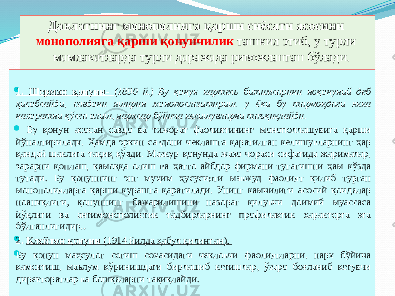 Давлатнинг монополияга қарши сиёсати асосини монополияга қарши қонунчилик ташкил этиб, у турли мамлакатларда турли даражада ривожланган бўлади.  1. Шерман қонуни- (1890 й.) Бу қонун картель битимларини ноқонуний деб ҳисоблайди, савдони яширин монополлаштириш, у ёки бу тармоқдаги якка назоратни қўлга олиш, нархлар бўйича келишувларни таъқиқлайди.  Бу қонун асосан савдо ва тижорат фаолиятининг монополлашувига қарши йўналтирилади. Ҳамда эркин савдони чеклашга қаратилган келишувларнинг ҳар қандай шаклига тақиқ қўяди. Мазкур қонунда жазо чораси сифатида жарималар, зарарни қоплаш, қамоққа олиш ва ҳатто айбдор фирмани тугатишни ҳам кўзда тутади. Бу қонуннинг энг муҳим ҳусусияти мавжуд фаолият қилиб турган монополияларга қарши курашга қаратилади. Унинг камчилиги асосий қоидалар ноаниқлиги, қонуннинг бажарилишини назорат қилувчи доимий муассаса йўқлиги ва антимонополистик тадбирларнинг профилактик характерга эга бўлганлигидир. .  2. Клейтон қонуни (1914 йилда қабул қилинган).  Бу қонун маҳсулот сотиш соҳасидаги чекловчи фаолиятларни, нарх бўйича камситиш, маълум кўринишдаги бирлашиб кетишлар, ўзаро боғланиб кетувчи директоратлар ва бошқаларни тақиқлайди. 