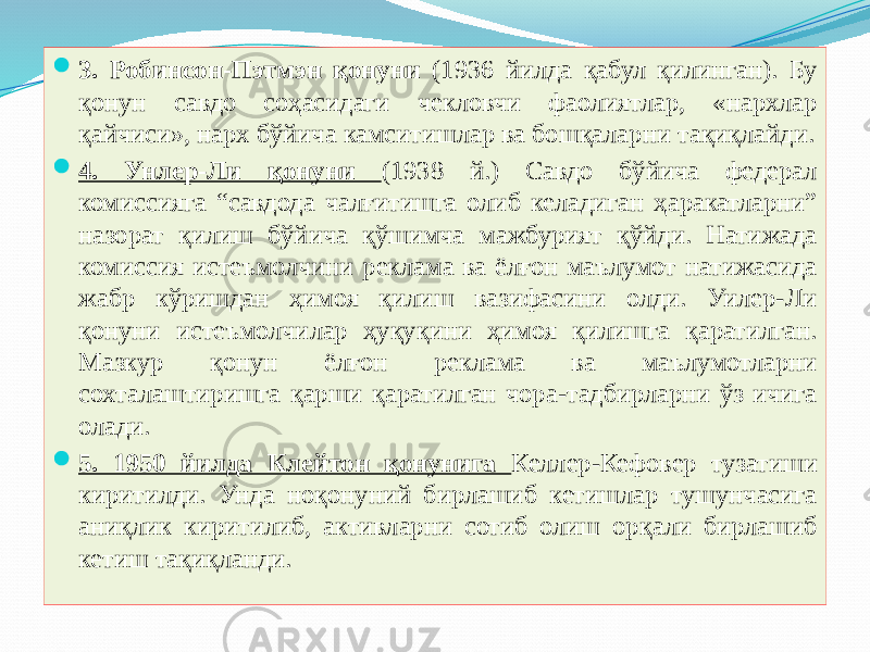  3. Робинсон-Пэтмэн қонуни (1936 йилда қабул қилинган). Бу қонун савдо соҳасидаги чекловчи фаолиятлар, «нархлар қайчиси», нарх бўйича камситишлар ва бошқаларни тақиқлайди.  4. Унлер-Ли қонуни (1938 й.) Савдо бўйича федерал комиссияга “савдода чалғитишга олиб келадиган ҳаракатларни” назорат қилиш бўйича қўшимча мажбурият қўйди. Натижада комиссия истеъмолчини реклама ва ёлғон маълумот натижасида жабр кўришдан ҳимоя қилиш вазифасини олди. Уилер-Ли қонуни истеъмолчилар ҳуқуқини ҳимоя қилишга қаратилган. Мазкур қонун ёлғон реклама ва маълумотларни сохталаштиришга қарши қаратилган чора-тадбирларни ўз ичига олади.  5. 1950 йилда Клейтон қонунига Келлер-Кефовер тузатиши киритилди. Унда ноқонуний бирлашиб кетишлар тушунчасига аниқлик киритилиб, активларни сотиб олиш орқали бирлашиб кетиш тақиқланди. 