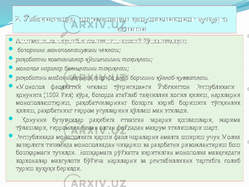 2. Ўзбекистонда антимонопол қонунчиликнинг вужудга келиши  Антимонопол тартибга солишнинг асосий йўналишлари:  бозорнинг монополлашувини чеклаш;  рақобатчи компаниялар қўшилишини тақиқлаш;  монопол нархлар белгилашни тақиқлаш;  рақобатни маданийлашган тарзда олиб боришни қўллаб-қувватлаш.  «Монопол фаолиятни чеклаш тўғрисида»ги Ўзбекистон Республикаси қонунига (1992 йил) кўра, бозорда атайлаб тақчиллик ҳосил қилиш, нархларни монополлаштириш, рақобатчиларнинг бозорга кириб боришига тўсқинлик қилиш, рақобатнинг ғирром усулларини қўллаш ман этилади.  Қонунни бузувчилар рақибига етказган зарарни қоплашлари, жарима тўлашлари, ғирромлик билан олган фойдадан маҳрум этилишлари шарт.  Республикада монополияга қарши фаол чораларни амалга ошириш учун Молия вазирлиги тизимида монополиядан чиқариш ва рақобатни ривожлантириш бош бошқармаси тузилди. Бошқармага рўйхатга киритилган монополия мавқеидаги корхоналар маҳсулоти бўйича нархларни ва рентабилликни тартибга солиб туриш ҳуқуқи берилди. 