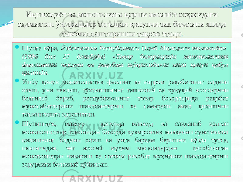 Иқтисодиёт ва монополияга қарши амалиёт соҳасидаги аҳамиятли ўзгаришлар тегишли қонунчилик базасини янада такомиллаштиришни тақозо этади .  Шунга кўра, Ўзбекистон Республикаси Олий Мажлиси томонидан (1996 йил 27 декабрда) «Товар бозорларида монополистик фаолиятни чеклаш ва рақобат тўғрисида»ги янги қонун қабул қилинди.  Ушбу қонун монополистик фаолият ва ғирром рақобатнинг олдини олиш, уни чеклаш, тўхтатишнинг ташкилий ва ҳуқуқий асосларини белгилаб бериб, республиканинг товар бозорларида рақобат муносабатларини шакллантириш ва самарали амал қилишини таъминлашга қаратилган.  Шунингдек, мазкур қонунда мавжуд ва сақланиб қолган монополистлар томонидан бозорда ҳукмронлик мавқеини суистеъмол қилишнинг олдини олиш ва унга барҳам беришни кўзда тутса, иккинчидан, энг асосий муҳим масалалардан ҳисобланган монополиядан чиқариш ва соғлом рақобат муҳитини шакллантириш зарурлиги белгилаб қўйилган. 