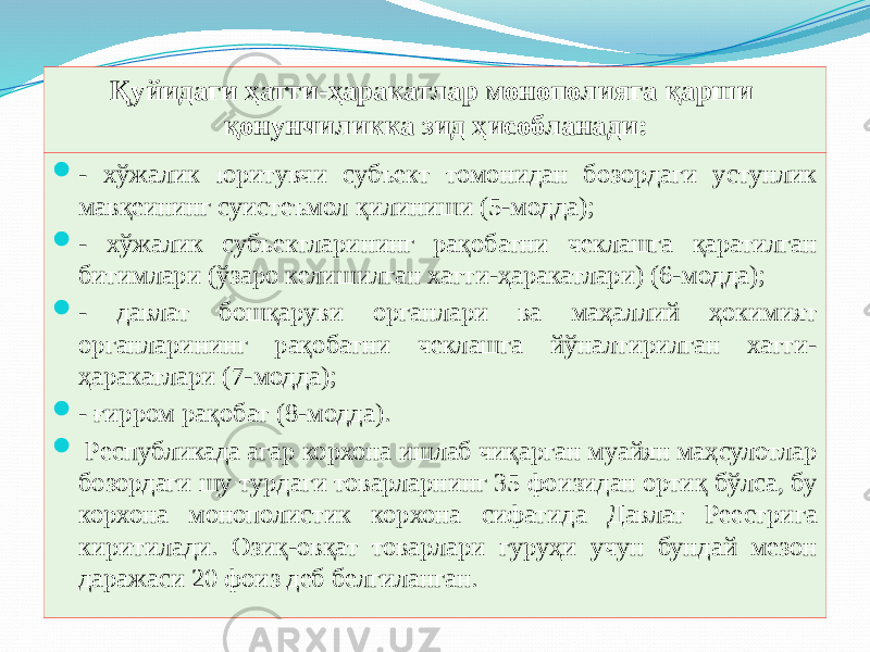 Қуйидаги ҳатти-ҳаракатлар монополияга қарши қонунчиликка зид ҳисобланади:  - хўжалик юритувчи субъект томонидан бозордаги устунлик мавқеининг суистеъмол қилиниши (5-модда);  - хўжалик субъектларининг рақобатни чеклашга қаратилган битимлари (ўзаро келишилган хатти-ҳаракатлари) (6-модда);  - давлат бошқаруви органлари ва маҳаллий ҳокимият органларининг рақобатни чеклашга йўналтирилган хатти- ҳаракатлари (7-модда);  - ғирром рақобат (8-модда).  Республикада агар корхона ишлаб чиқарган муайян маҳсулотлар бозордаги шу турдаги товарларнинг 35 фоизидан ортиқ бўлса, бу корхона монополистик корхона сифатида Давлат Реестрига киритилади. Озиқ-овқат товарлари гуруҳи учун бундай мезон даражаси 20 фоиз деб белгиланган. 