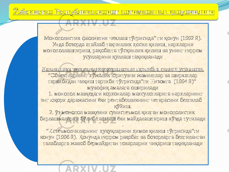 Монополистик фаолиятни чеклаш тўғрисида” ги қонун (1992 й). Унда бозорда атайлаб тақчиллик ҳосил қилиш, нархларни монополлаштириш, рақобатга тўсқинлик қилиш ва унинг ғирром усулларини қуллаш тақиқланади Давлатнинг монопол корхоналарни тартибга солиш усуллари. “Объектларнинг хўжалик юритувчи жамиятлар ва ширкатлар таркибидан чиқиш тартиби тўғрисида”ги Низомга (1994 й)” мувофиқ амалага оширилади 1. монопол мавқедаги корхоналар махсулотларига нархларнинг энг юқори даражасини ёки рентабелликнинг чегарасини белгилаб қўйиш. 2. ўз монопол мавқеини суиистеъмол қилган монополистик бирлашмаларни бўлиб ташлаш ёки майдалаштириш кўзда тутилади . “Истеъмолчиларнинг ҳуқуқларини ҳимоя қилиш тўғрисида”ги конун (1996 й). Қонунда ғирром рақобат ва бозорларга белгиланган талабларга жавоб бермайдиган товарларни чиқариш тақиқланадиЎзбекистон Республикасининг антимонопол қонунчилиги4211 