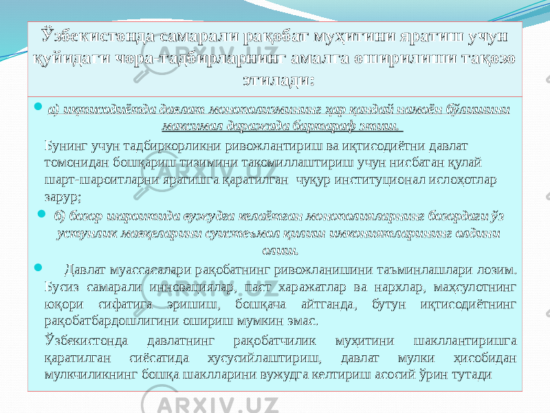Ўзбекистонда самарали рақобат муҳитини яратиш учун қуйидаги чора-тадбирларнинг амалга оширилиши тақозо этилади:  а) иқтисодиётда давлат монополизмининг ҳар қандай намоён бўлишини максимал даражада бартараф этиш. Бунинг учун тадбиркорликни ривожлантириш ва иқтисодиётни давлат томонидан бошқариш тизимини такомиллаштириш учун нисбатан қулай шарт-шароитларни яратишга қаратилган чуқур институционал ислоҳотлар зарур;  б) бозор шароитида вужудга келаётган монополияларнинг бозордаги ўз устунлик мавқеларини суистеъмол қилиш имкониятларининг олдини олиш.  Давлат муассасалари рақобатнинг ривожланишини таъминлашлари лозим. Бусиз самарали инновациялар, паст харажатлар ва нархлар, маҳсулотнинг юқори сифатига эришиш, бошқача айтганда, бутун иқтисодиётнинг рақобатбардошлигини ошириш мумкин эмас. Ўзбекистонда давлатнинг рақобатчилик муҳитини шакллантиришга қаратилган сиёсатида хусусийлаштириш, давлат мулки ҳисобидан мулкчиликнинг бошқа шаклларини вужудга келтириш асосий ўрин тутади 